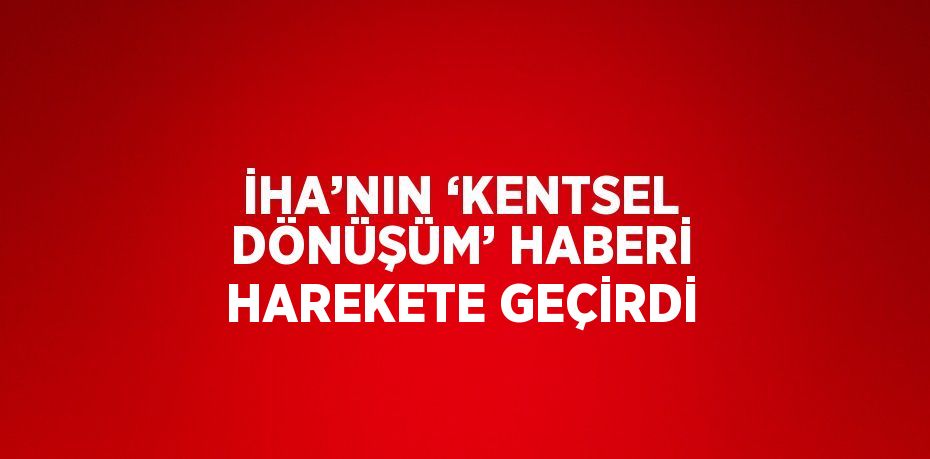 İHA’NIN ‘KENTSEL DÖNÜŞÜM’ HABERİ HAREKETE GEÇİRDİ