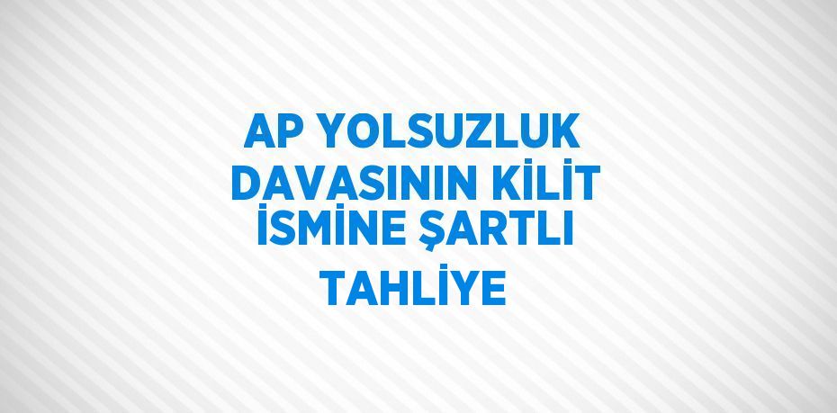 AP YOLSUZLUK DAVASININ KİLİT İSMİNE ŞARTLI TAHLİYE