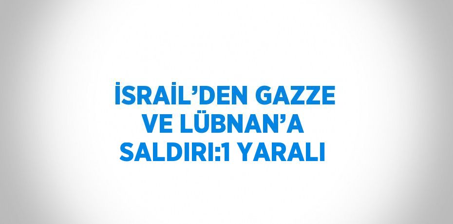 İSRAİL’DEN GAZZE VE LÜBNAN’A SALDIRI:1 YARALI