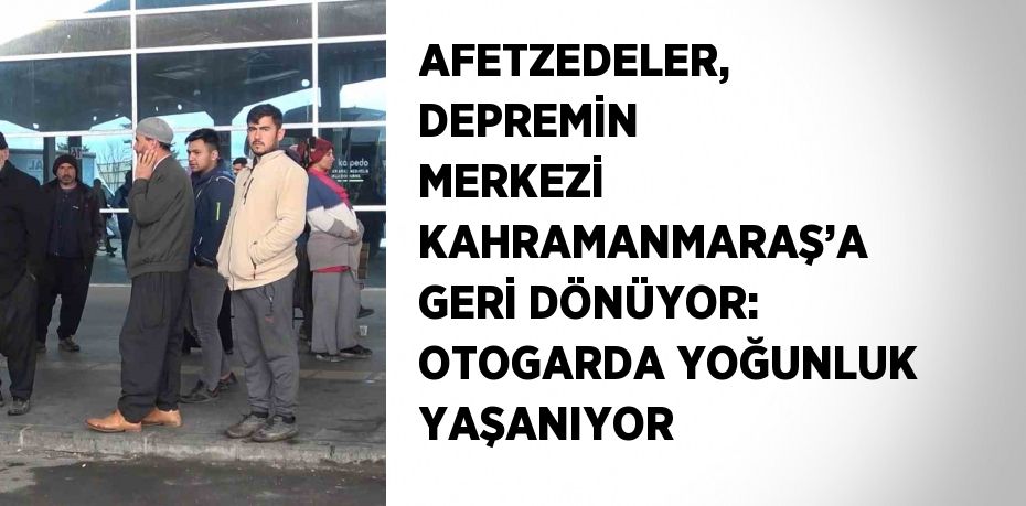 AFETZEDELER, DEPREMİN MERKEZİ KAHRAMANMARAŞ’A GERİ DÖNÜYOR: OTOGARDA YOĞUNLUK YAŞANIYOR