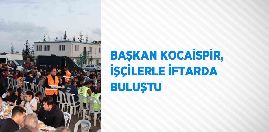 BAŞKAN KOCAİSPİR, İŞÇİLERLE İFTARDA BULUŞTU