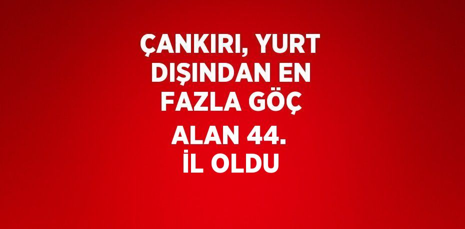 ÇANKIRI, YURT DIŞINDAN EN FAZLA GÖÇ ALAN 44. İL OLDU