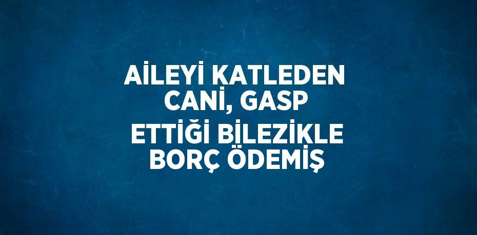 AİLEYİ KATLEDEN CANİ, GASP ETTİĞİ BİLEZİKLE BORÇ ÖDEMİŞ