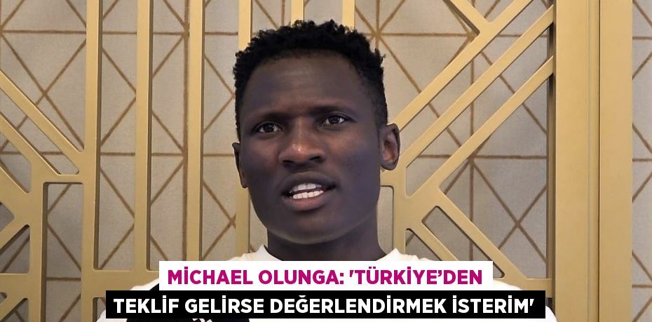 MİCHAEL OLUNGA: 'TÜRKİYE’DEN TEKLİF GELİRSE DEĞERLENDİRMEK İSTERİM'