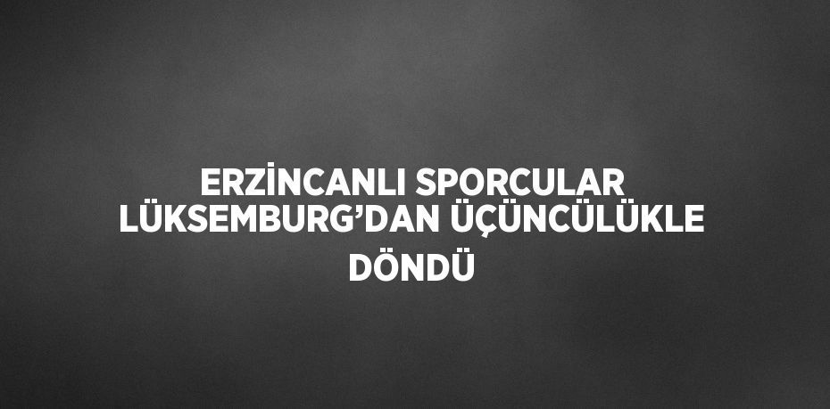 ERZİNCANLI SPORCULAR LÜKSEMBURG’DAN ÜÇÜNCÜLÜKLE DÖNDÜ