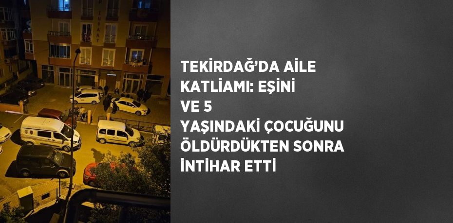 TEKİRDAĞ’DA AİLE KATLİAMI: EŞİNİ VE 5 YAŞINDAKİ ÇOCUĞUNU ÖLDÜRDÜKTEN SONRA İNTİHAR ETTİ