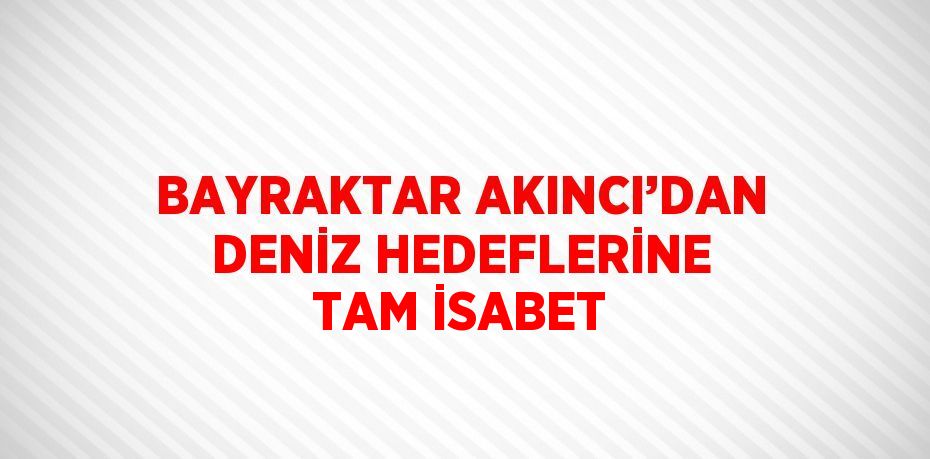 BAYRAKTAR AKINCI’DAN DENİZ HEDEFLERİNE TAM İSABET