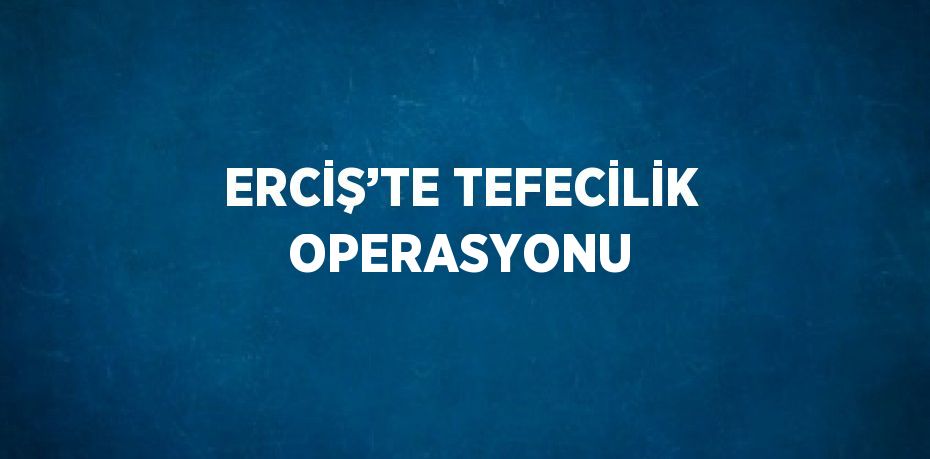 ERCİŞ’TE TEFECİLİK OPERASYONU