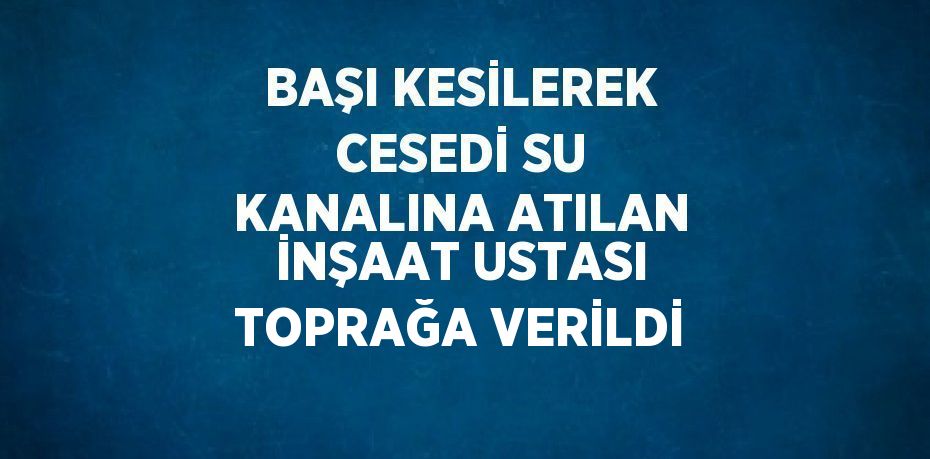 BAŞI KESİLEREK CESEDİ SU KANALINA ATILAN İNŞAAT USTASI TOPRAĞA VERİLDİ