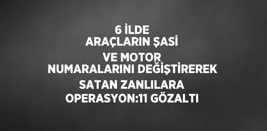 6 İLDE ARAÇLARIN ŞASİ VE MOTOR NUMARALARINI DEĞİŞTİREREK SATAN ZANLILARA OPERASYON:11 GÖZALTI