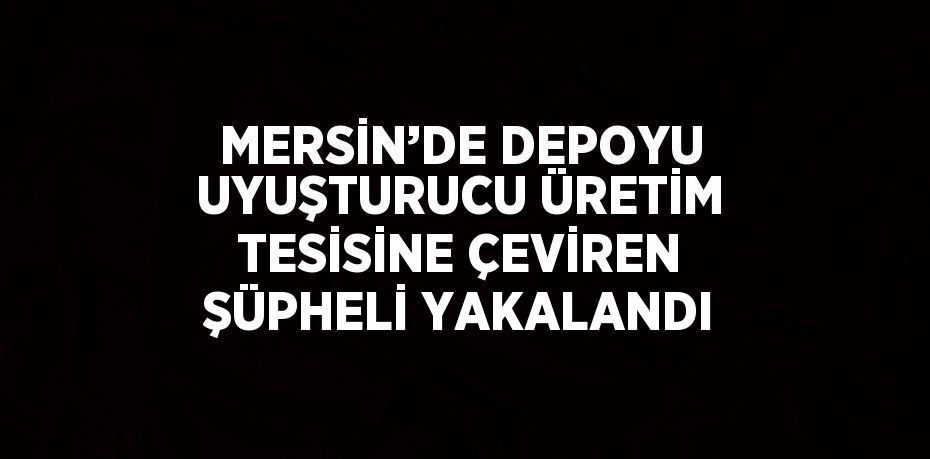 MERSİN’DE DEPOYU UYUŞTURUCU ÜRETİM TESİSİNE ÇEVİREN ŞÜPHELİ YAKALANDI