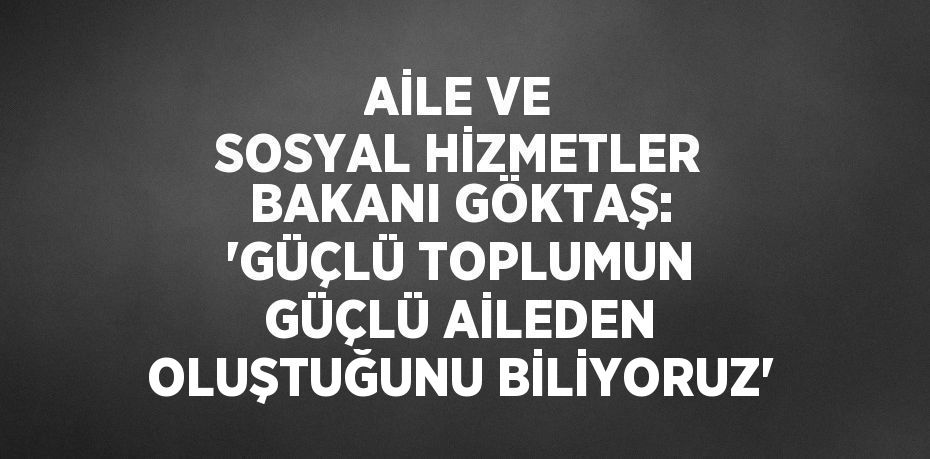 AİLE VE SOSYAL HİZMETLER BAKANI GÖKTAŞ: 'GÜÇLÜ TOPLUMUN GÜÇLÜ AİLEDEN OLUŞTUĞUNU BİLİYORUZ'