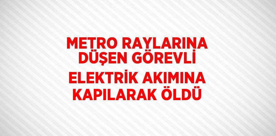 METRO RAYLARINA DÜŞEN GÖREVLİ ELEKTRİK AKIMINA KAPILARAK ÖLDÜ