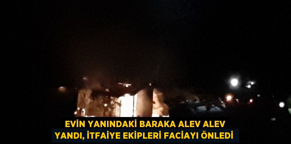 EVİN YANINDAKİ BARAKA ALEV ALEV YANDI, İTFAİYE EKİPLERİ FACİAYI ÖNLEDİ