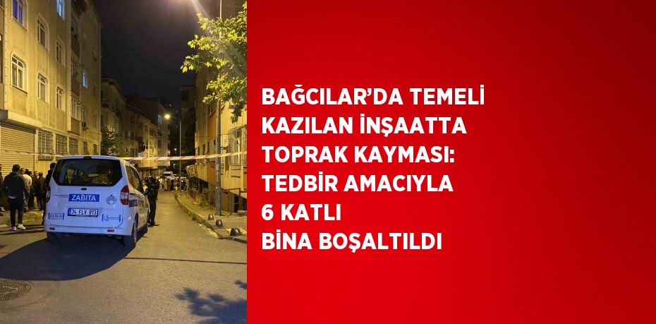 BAĞCILAR’DA TEMELİ KAZILAN İNŞAATTA TOPRAK KAYMASI: TEDBİR AMACIYLA 6 KATLI BİNA BOŞALTILDI