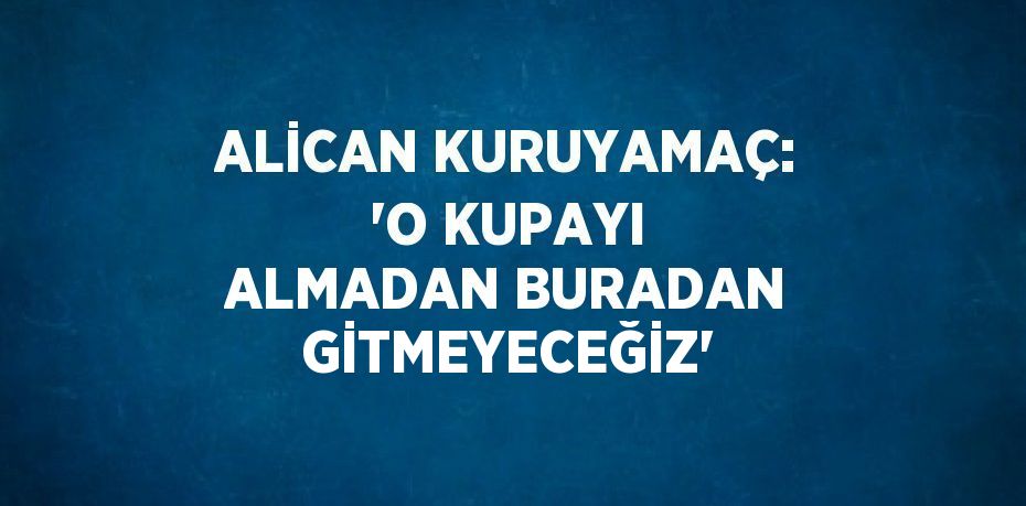 ALİCAN KURUYAMAÇ: 'O KUPAYI ALMADAN BURADAN GİTMEYECEĞİZ'