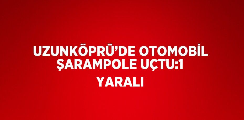 UZUNKÖPRÜ’DE OTOMOBİL ŞARAMPOLE UÇTU:1 YARALI