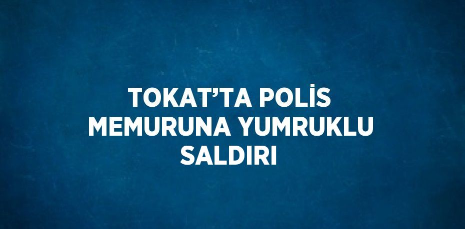 TOKAT’TA POLİS MEMURUNA YUMRUKLU SALDIRI