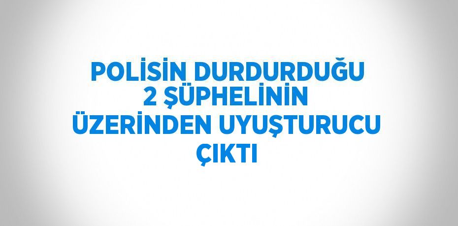 POLİSİN DURDURDUĞU 2 ŞÜPHELİNİN ÜZERİNDEN UYUŞTURUCU ÇIKTI