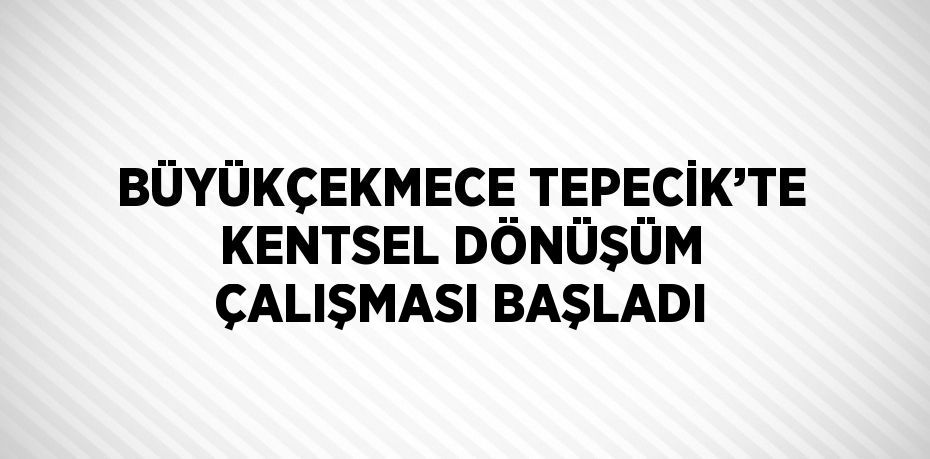 BÜYÜKÇEKMECE TEPECİK’TE KENTSEL DÖNÜŞÜM ÇALIŞMASI BAŞLADI