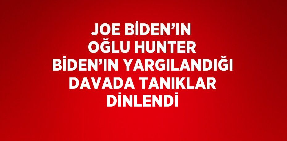 JOE BİDEN’IN OĞLU HUNTER BİDEN’IN YARGILANDIĞI DAVADA TANIKLAR DİNLENDİ