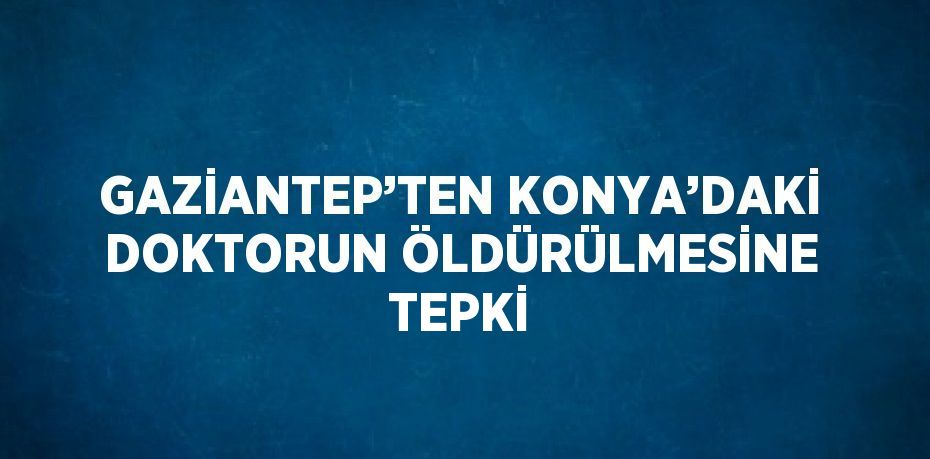 GAZİANTEP’TEN KONYA’DAKİ DOKTORUN ÖLDÜRÜLMESİNE TEPKİ