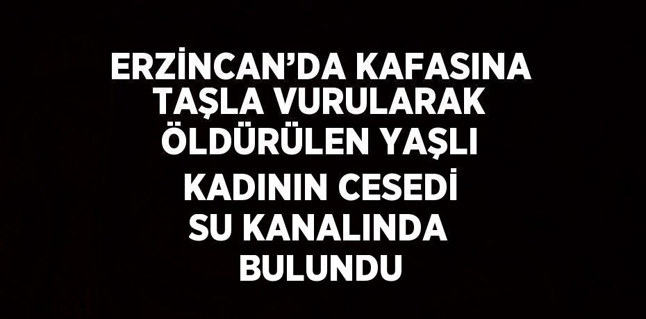 ERZİNCAN’DA KAFASINA TAŞLA VURULARAK ÖLDÜRÜLEN YAŞLI KADININ CESEDİ SU KANALINDA BULUNDU