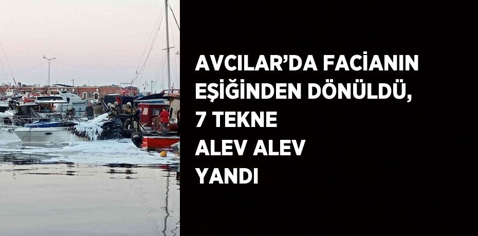 AVCILAR’DA FACİANIN EŞİĞİNDEN DÖNÜLDÜ, 7 TEKNE ALEV ALEV YANDI