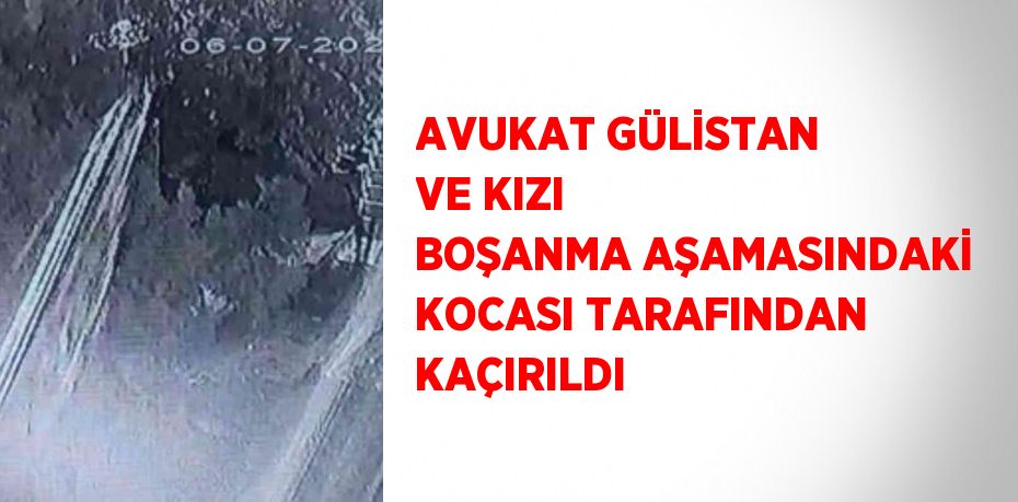 AVUKAT GÜLİSTAN VE KIZI BOŞANMA AŞAMASINDAKİ KOCASI TARAFINDAN KAÇIRILDI