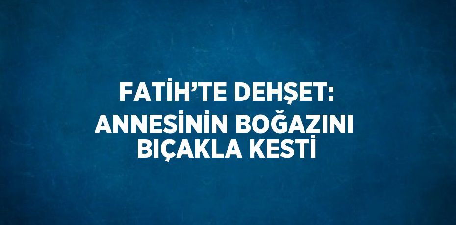 FATİH’TE DEHŞET: ANNESİNİN BOĞAZINI BIÇAKLA KESTİ