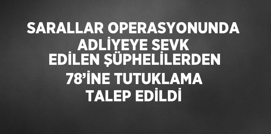 SARALLAR OPERASYONUNDA ADLİYEYE SEVK EDİLEN ŞÜPHELİLERDEN 78’İNE TUTUKLAMA TALEP EDİLDİ