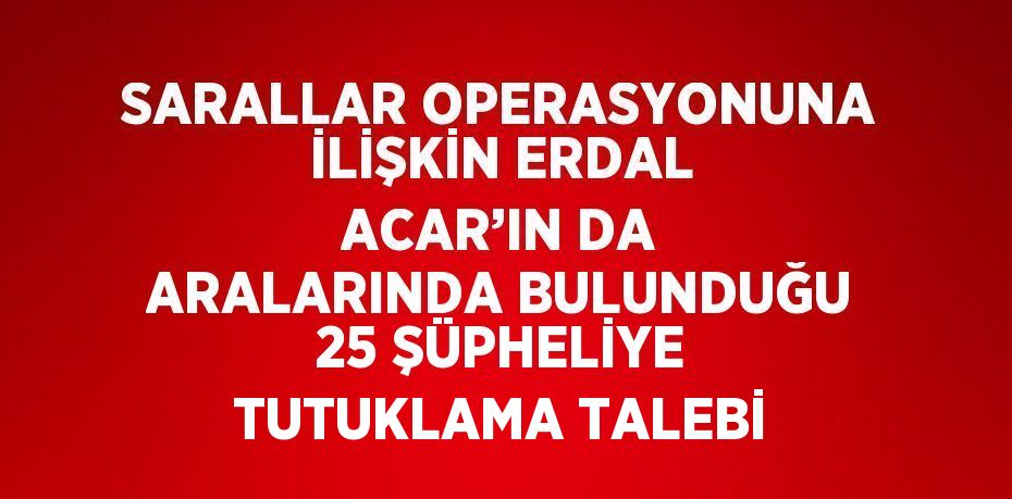 SARALLAR OPERASYONUNA İLİŞKİN ERDAL ACAR’IN DA ARALARINDA BULUNDUĞU 25 ŞÜPHELİYE TUTUKLAMA TALEBİ