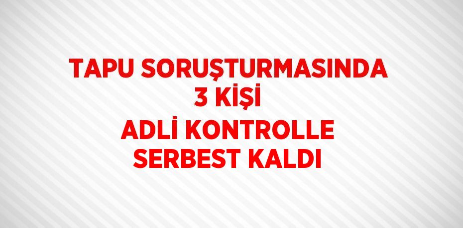 TAPU SORUŞTURMASINDA 3 KİŞİ ADLİ KONTROLLE SERBEST KALDI