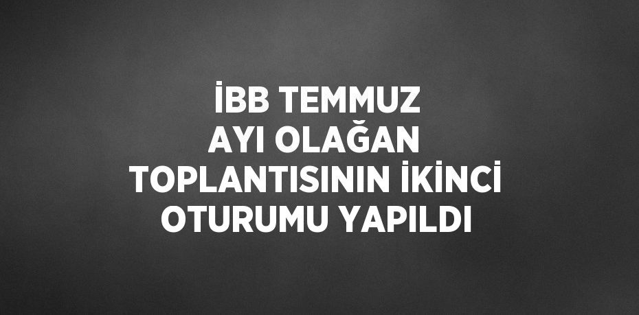 İBB TEMMUZ AYI OLAĞAN TOPLANTISININ İKİNCİ OTURUMU YAPILDI