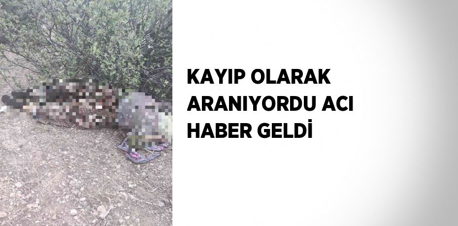 KAYIP OLARAK ARANIYORDU ACI HABER GELDİ