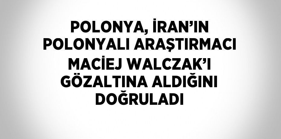 POLONYA, İRAN’IN POLONYALI ARAŞTIRMACI MACİEJ WALCZAK’I GÖZALTINA ALDIĞINI DOĞRULADI