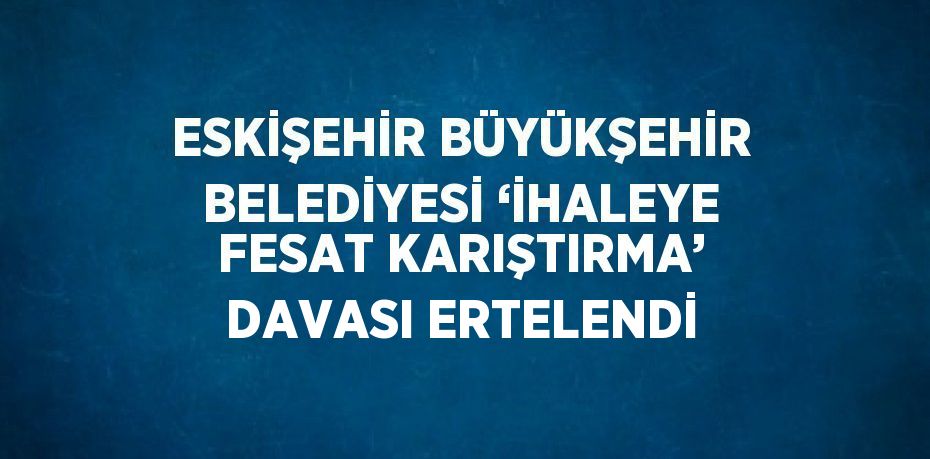 ESKİŞEHİR BÜYÜKŞEHİR BELEDİYESİ ‘İHALEYE FESAT KARIŞTIRMA’ DAVASI ERTELENDİ