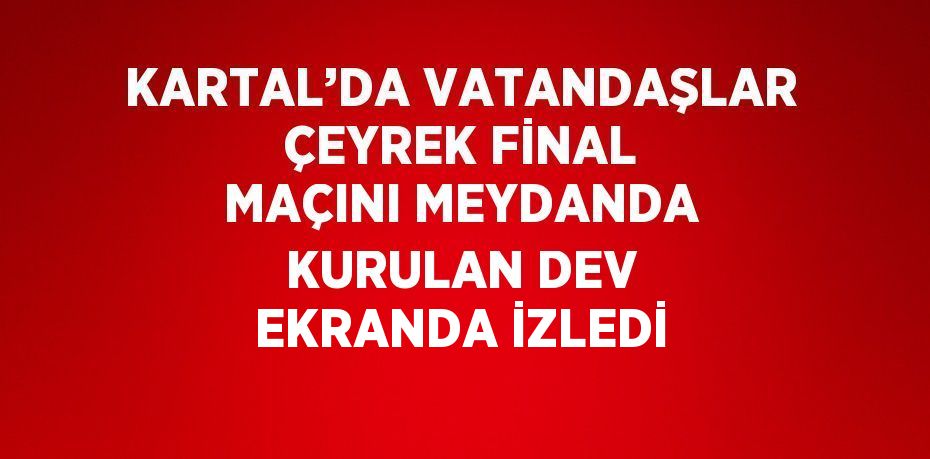 KARTAL’DA VATANDAŞLAR ÇEYREK FİNAL MAÇINI MEYDANDA KURULAN DEV EKRANDA İZLEDİ