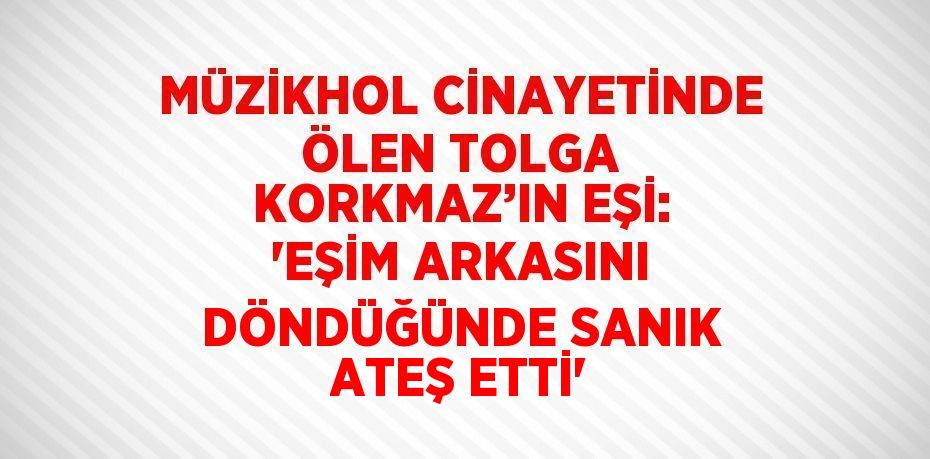 MÜZİKHOL CİNAYETİNDE ÖLEN TOLGA KORKMAZ’IN EŞİ: 'EŞİM ARKASINI DÖNDÜĞÜNDE SANIK ATEŞ ETTİ'