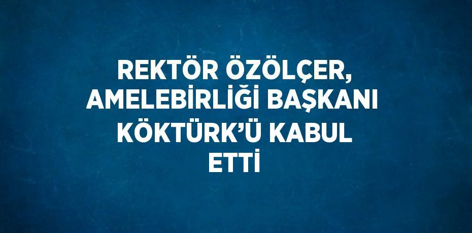 REKTÖR ÖZÖLÇER, AMELEBİRLİĞİ BAŞKANI KÖKTÜRK’Ü KABUL ETTİ