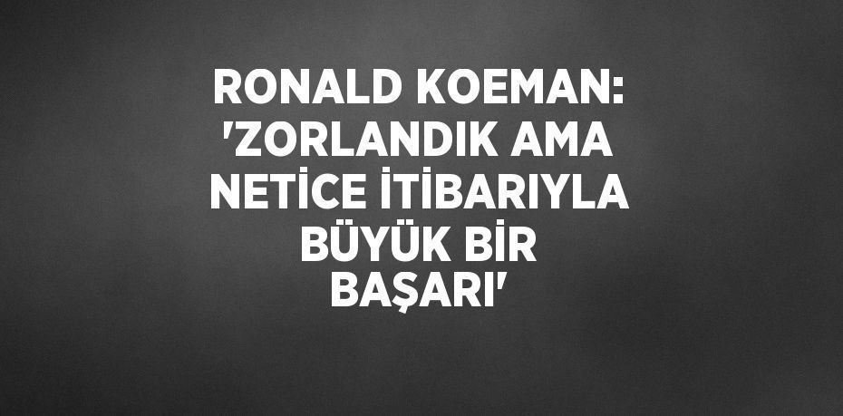 RONALD KOEMAN: 'ZORLANDIK AMA NETİCE İTİBARIYLA BÜYÜK BİR BAŞARI'