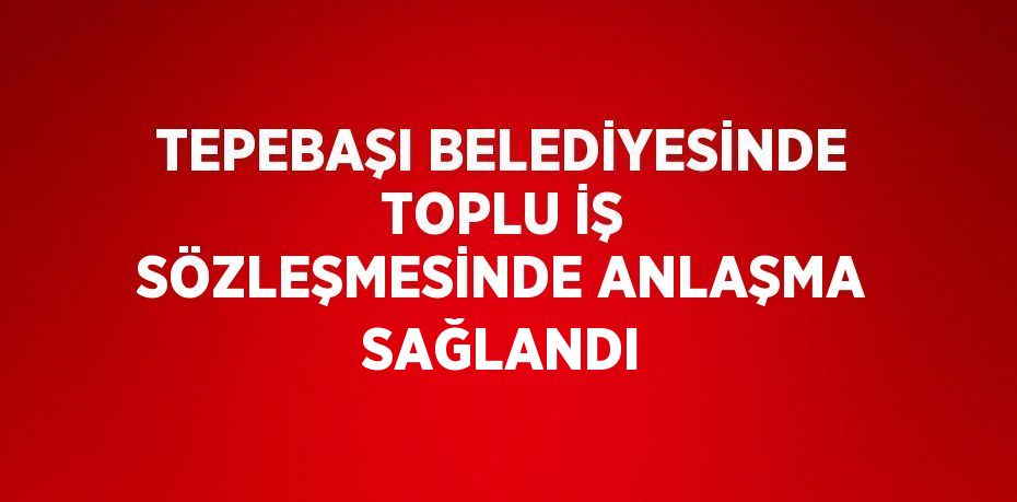 TEPEBAŞI BELEDİYESİNDE TOPLU İŞ SÖZLEŞMESİNDE ANLAŞMA SAĞLANDI