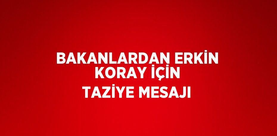 BAKANLARDAN ERKİN KORAY İÇİN TAZİYE MESAJI