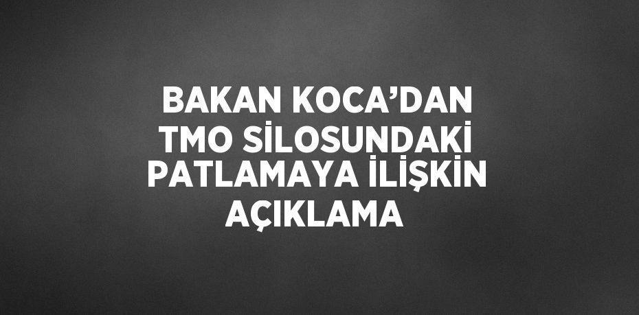 BAKAN KOCA’DAN TMO SİLOSUNDAKİ PATLAMAYA İLİŞKİN AÇIKLAMA