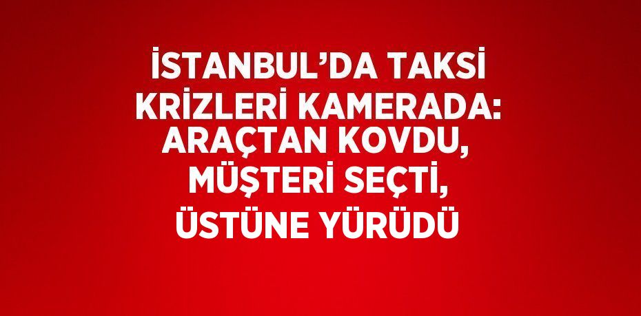 İSTANBUL’DA TAKSİ KRİZLERİ KAMERADA: ARAÇTAN KOVDU, MÜŞTERİ SEÇTİ, ÜSTÜNE YÜRÜDÜ