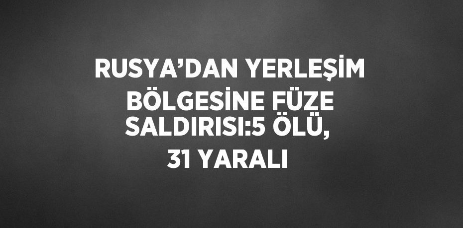 RUSYA’DAN YERLEŞİM BÖLGESİNE FÜZE SALDIRISI:5 ÖLÜ, 31 YARALI