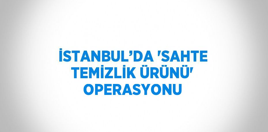 İSTANBUL’DA 'SAHTE TEMİZLİK ÜRÜNÜ' OPERASYONU