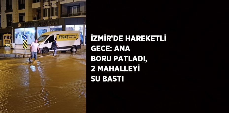 İZMİR’DE HAREKETLİ GECE: ANA BORU PATLADI, 2 MAHALLEYİ SU BASTI