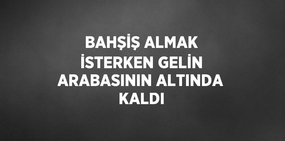 BAHŞİŞ ALMAK İSTERKEN GELİN ARABASININ ALTINDA KALDI