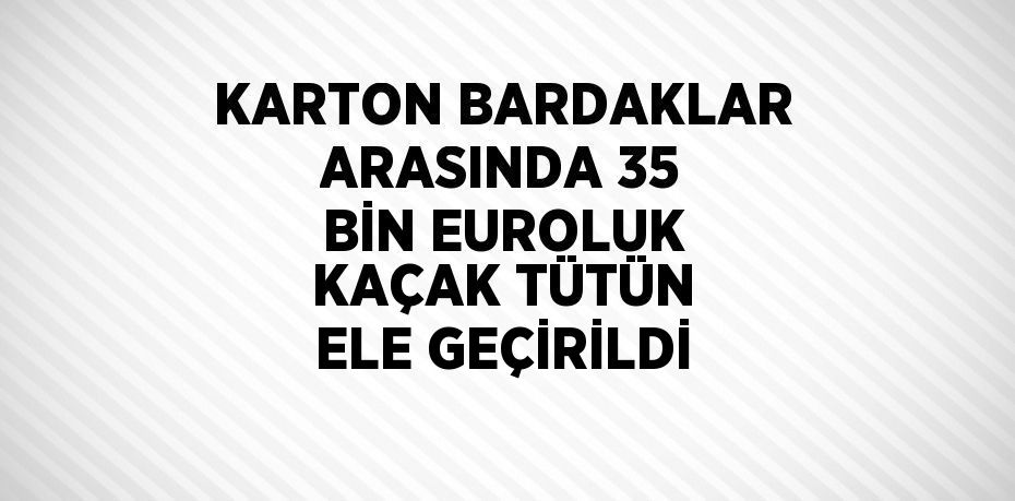 KARTON BARDAKLAR ARASINDA 35 BİN EUROLUK KAÇAK TÜTÜN ELE GEÇİRİLDİ